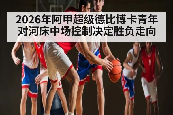 2026年阿甲超级德比博卡青年对河床中场控制决定胜负走向