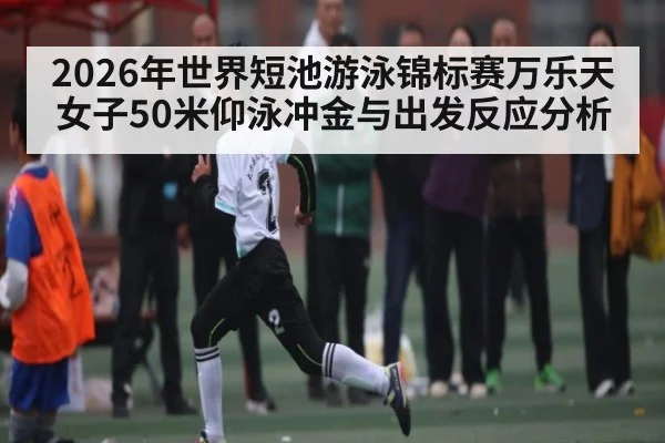 2026年世界短池游泳锦标赛万乐天女子50米仰泳冲金与出发反应分析